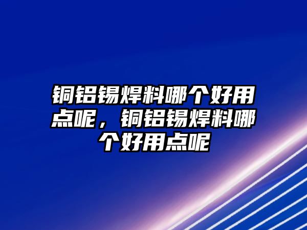 銅鋁錫焊料哪個(gè)好用點(diǎn)呢，銅鋁錫焊料哪個(gè)好用點(diǎn)呢