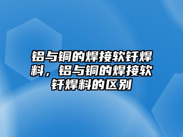 鋁與銅的焊接軟釬焊料，鋁與銅的焊接軟釬焊料的區(qū)別