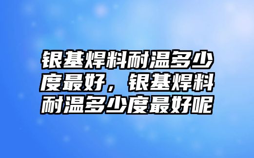 銀基焊料耐溫多少度最好，銀基焊料耐溫多少度最好呢