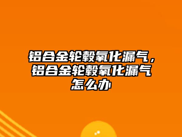 鋁合金輪轂氧化漏氣，鋁合金輪轂氧化漏氣怎么辦