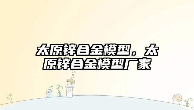 太原鋅合金模型，太原鋅合金模型廠家