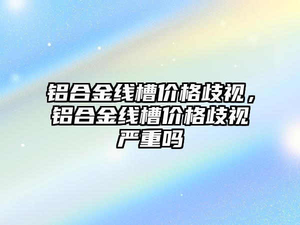 鋁合金線槽價格歧視，鋁合金線槽價格歧視嚴(yán)重嗎