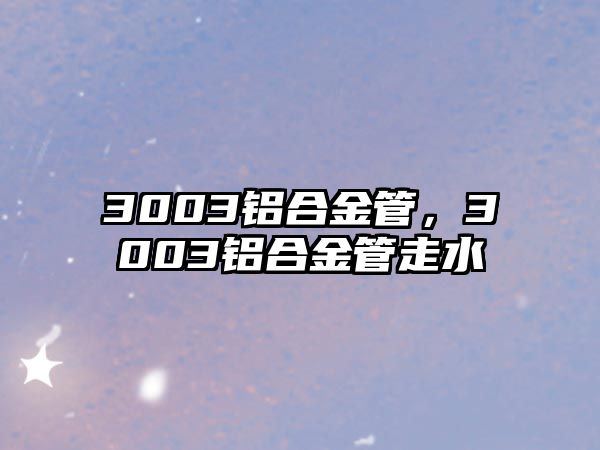 3003鋁合金管，3003鋁合金管走水