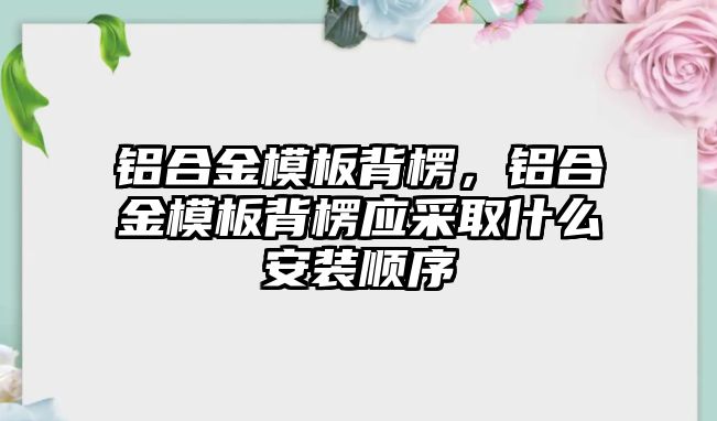 鋁合金模板背楞，鋁合金模板背楞應(yīng)采取什么安裝順序