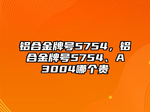 鋁合金牌號5754，鋁合金牌號5754、A3004哪個貴