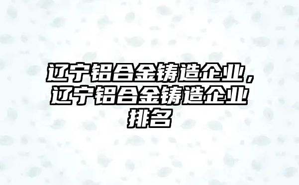 遼寧鋁合金鑄造企業(yè)，遼寧鋁合金鑄造企業(yè)排名