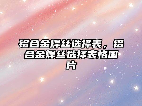 鋁合金焊絲選擇表，鋁合金焊絲選擇表格圖片