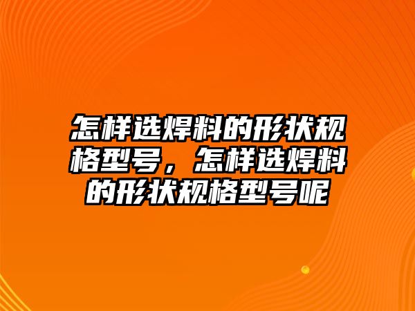 怎樣選焊料的形狀規(guī)格型號，怎樣選焊料的形狀規(guī)格型號呢