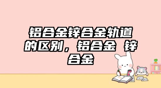 鋁合金鋅合金軌道的區(qū)別，鋁合金 鋅合金