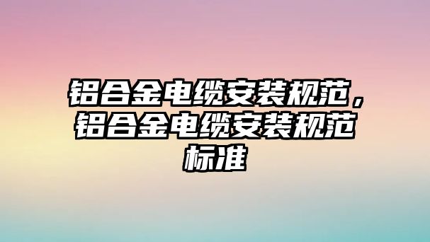 鋁合金電纜安裝規(guī)范，鋁合金電纜安裝規(guī)范標(biāo)準(zhǔn)