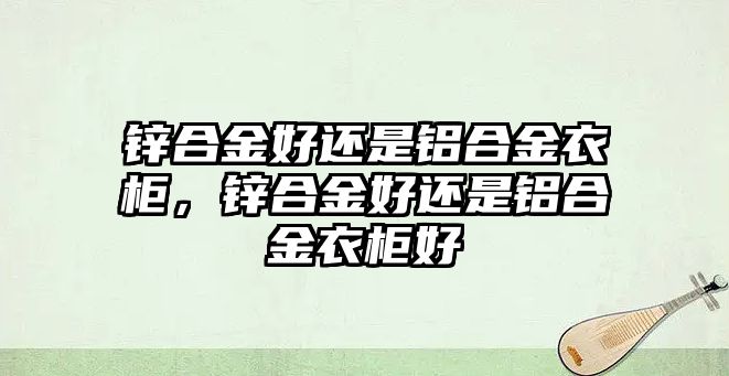 鋅合金好還是鋁合金衣柜，鋅合金好還是鋁合金衣柜好