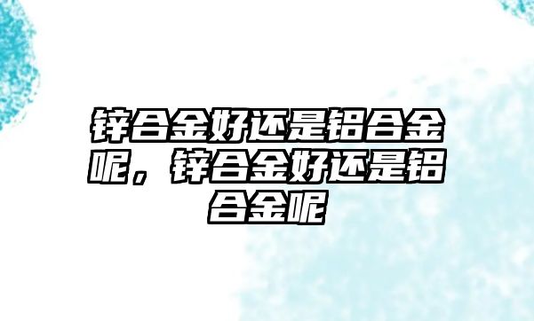 鋅合金好還是鋁合金呢，鋅合金好還是鋁合金呢