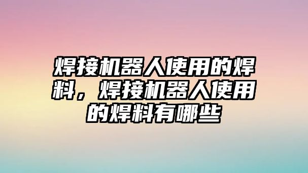 焊接機器人使用的焊料，焊接機器人使用的焊料有哪些