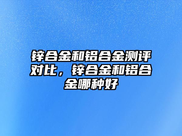 鋅合金和鋁合金測評對比，鋅合金和鋁合金哪種好