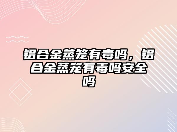 鋁合金蒸籠有毒嗎，鋁合金蒸籠有毒嗎安全嗎