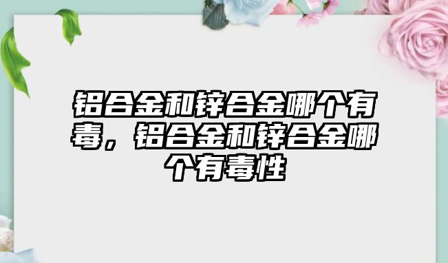 鋁合金和鋅合金哪個有毒，鋁合金和鋅合金哪個有毒性