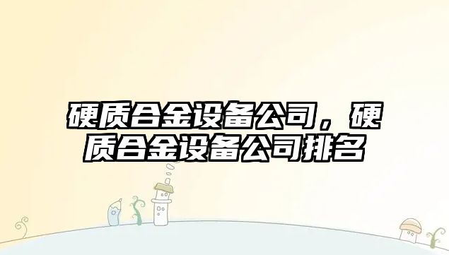 硬質(zhì)合金設(shè)備公司，硬質(zhì)合金設(shè)備公司排名