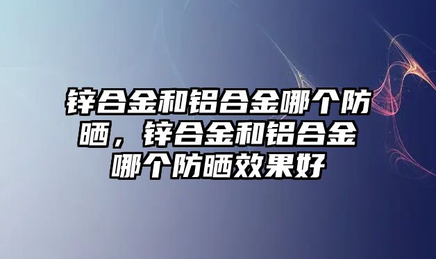 鋅合金和鋁合金哪個防曬，鋅合金和鋁合金哪個防曬效果好