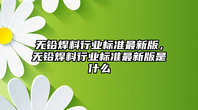 無(wú)鉛焊料行業(yè)標(biāo)準(zhǔn)最新版，無(wú)鉛焊料行業(yè)標(biāo)準(zhǔn)最新版是什么