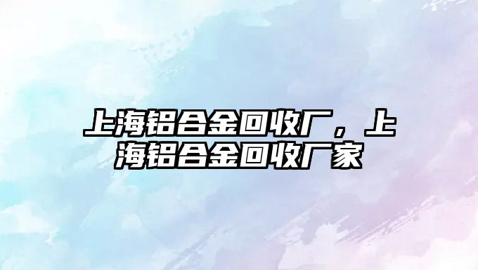 上海鋁合金回收廠，上海鋁合金回收廠家