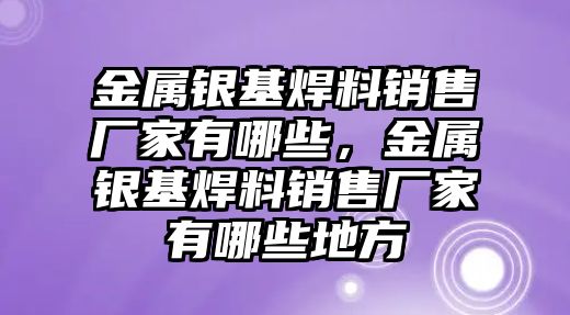 金屬銀基焊料銷售廠家有哪些，金屬銀基焊料銷售廠家有哪些地方