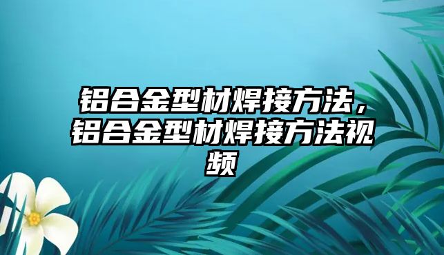 鋁合金型材焊接方法，鋁合金型材焊接方法視頻