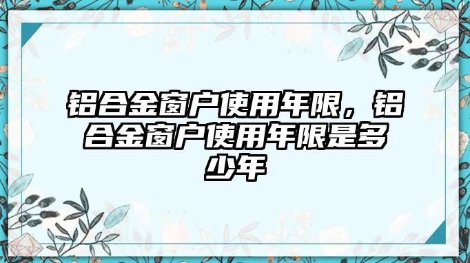 鋁合金窗戶使用年限，鋁合金窗戶使用年限是多少年