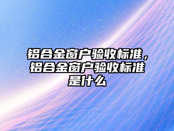 鋁合金窗戶驗收標準，鋁合金窗戶驗收標準是什么