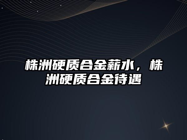 株洲硬質(zhì)合金薪水，株洲硬質(zhì)合金待遇