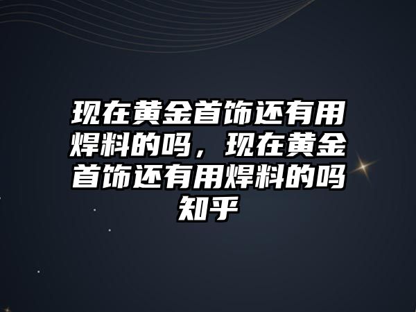 現(xiàn)在黃金首飾還有用焊料的嗎，現(xiàn)在黃金首飾還有用焊料的嗎知乎