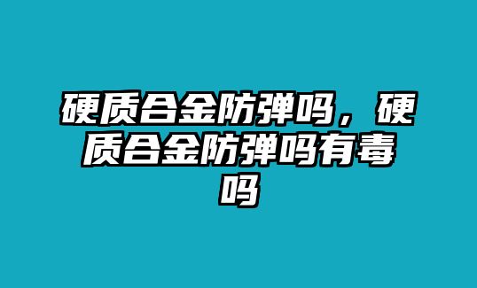 硬質(zhì)合金防彈嗎，硬質(zhì)合金防彈嗎有毒嗎