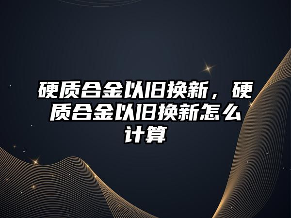 硬質合金以舊換新，硬質合金以舊換新怎么計算