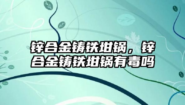 鋅合金鑄鐵坩鍋，鋅合金鑄鐵坩鍋有毒嗎