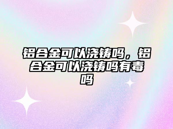 鋁合金可以澆鑄嗎，鋁合金可以澆鑄嗎有毒嗎