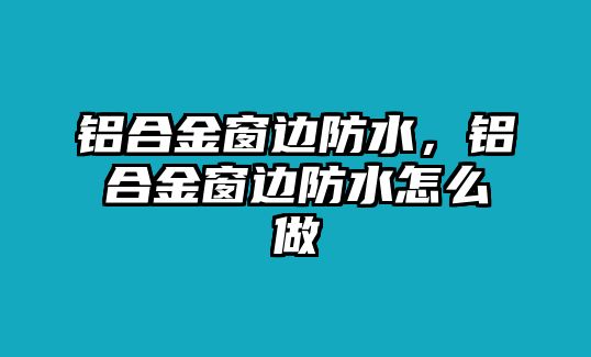 鋁合金窗邊防水，鋁合金窗邊防水怎么做