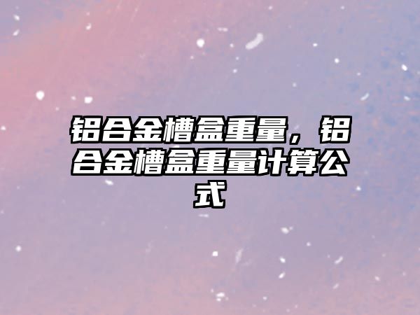 鋁合金槽盒重量，鋁合金槽盒重量計算公式