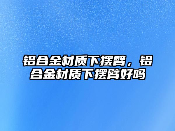 鋁合金材質(zhì)下擺臂，鋁合金材質(zhì)下擺臂好嗎