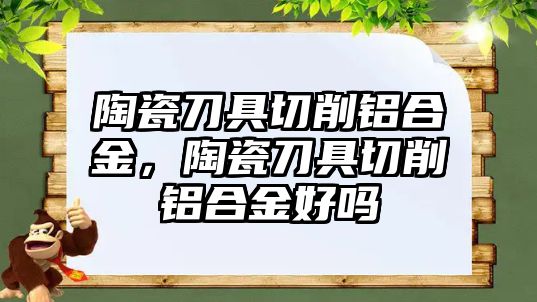 陶瓷刀具切削鋁合金，陶瓷刀具切削鋁合金好嗎