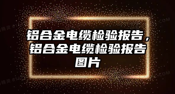 鋁合金電纜檢驗(yàn)報告，鋁合金電纜檢驗(yàn)報告圖片