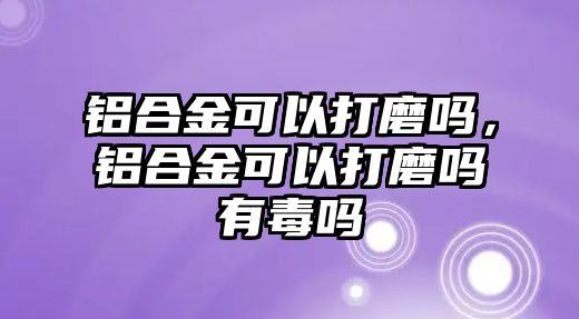 鋁合金可以打磨嗎，鋁合金可以打磨嗎有毒嗎