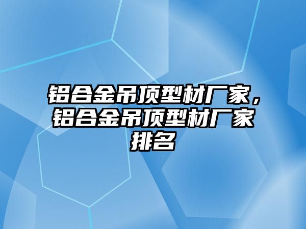 鋁合金吊頂型材廠家，鋁合金吊頂型材廠家排名