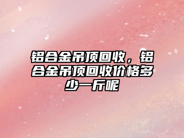 鋁合金吊頂回收，鋁合金吊頂回收價(jià)格多少一斤呢