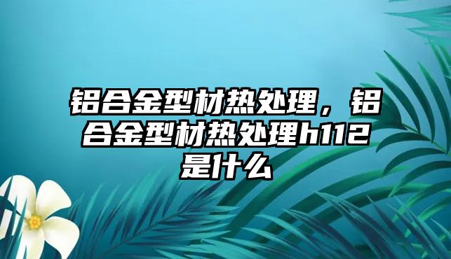 鋁合金型材熱處理，鋁合金型材熱處理h112是什么