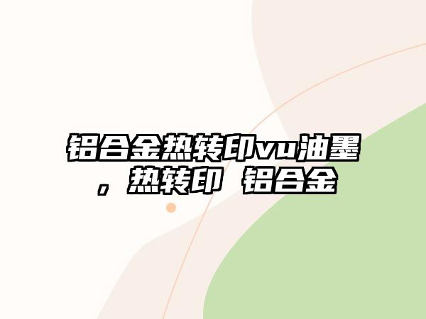 鋁合金熱轉(zhuǎn)印vu油墨，熱轉(zhuǎn)印 鋁合金