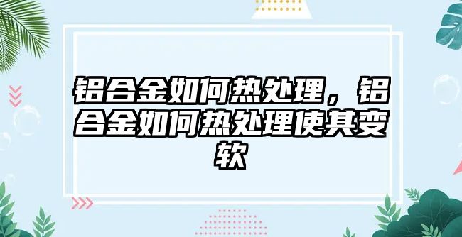 鋁合金如何熱處理，鋁合金如何熱處理使其變軟