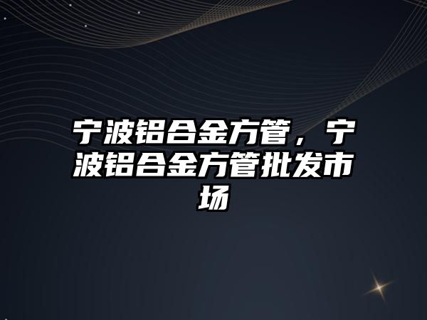 寧波鋁合金方管，寧波鋁合金方管批發(fā)市場