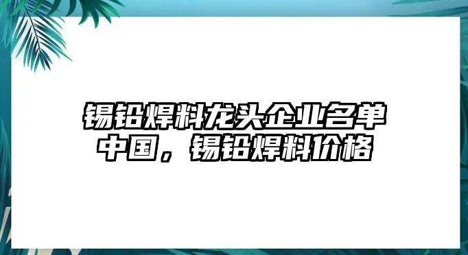 錫鉛焊料龍頭企業(yè)名單中國(guó)，錫鉛焊料價(jià)格