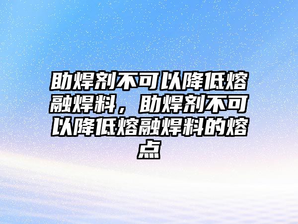 助焊劑不可以降低熔融焊料，助焊劑不可以降低熔融焊料的熔點