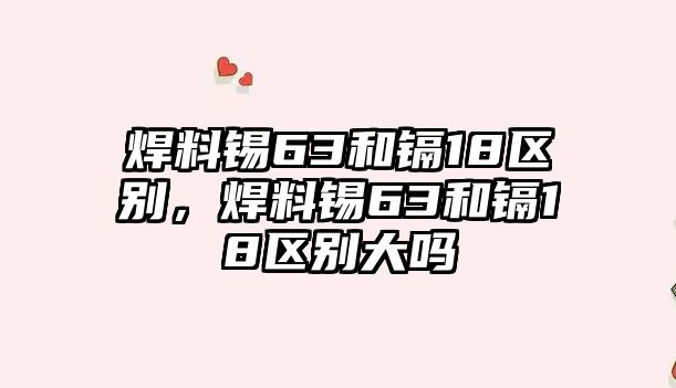 焊料錫63和鎘18區(qū)別，焊料錫63和鎘18區(qū)別大嗎
