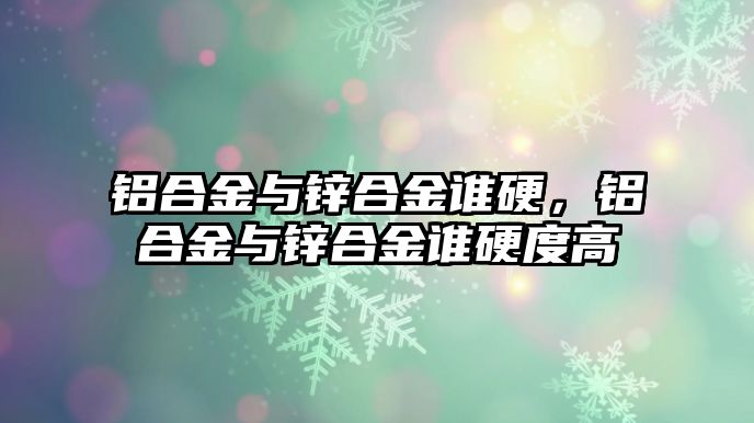 鋁合金與鋅合金誰硬，鋁合金與鋅合金誰硬度高